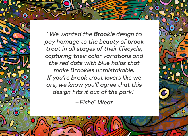 We wanted the Brookie design to pay homage to the beauty of the brook trout in all stages of their lifecycle, capturing their color variations and the red dots with blue halos that make Brookies unmistakable. If you're brook trout lovers like we are, we know you'll agree that this design hits it out of the park.