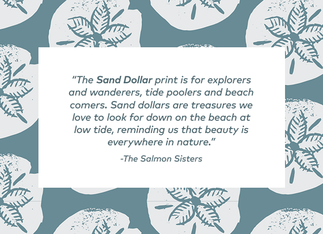 'The Sand Dollar print is for explorers and wanderers, tide poolers and beach comers. Sand dollars are treasures we love to look for down on the beach at low tide, reminding us that beauty is everywhere in nature' - The Salmon Sisters