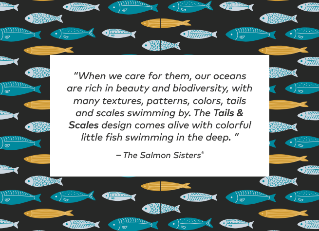 When we care for them, our oceans are rich in beauty and biodiversity, with many textures, patterns, colors, tails and scales swimming by. The Tails and Scales design comes alive with colorful little fish swimming in the deep.