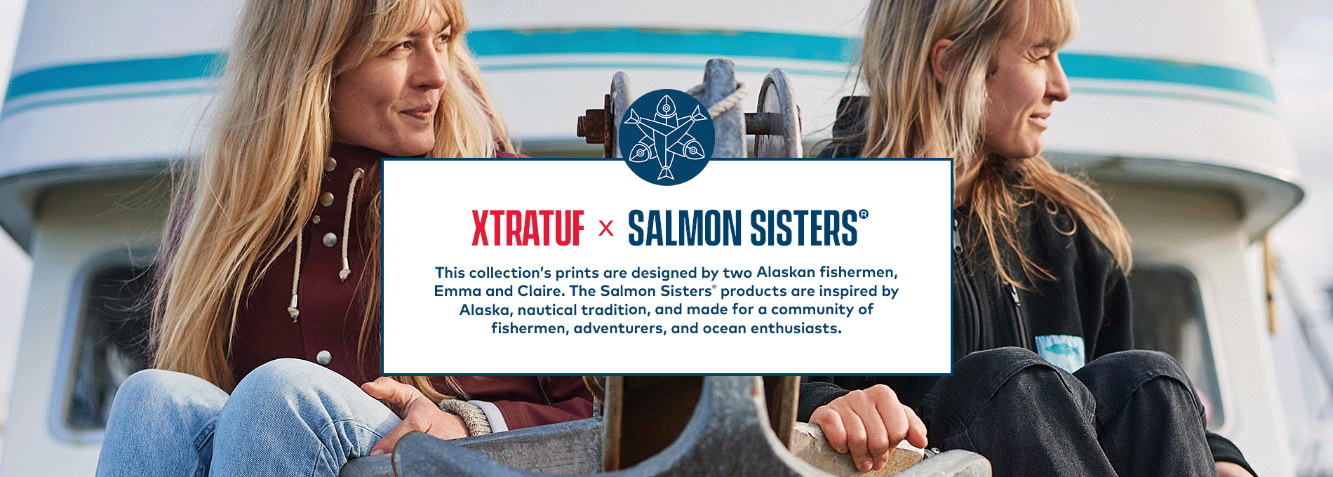 Salmon Sisters x XTRATUF. This collection's prints are designed by two Alaskan fisherman, Emma and Claire. The Salmon Sisters products are inspired by Alaska, nautical tradition, and made for a community of fisherman, adventurers, and ocean enthusiasts.