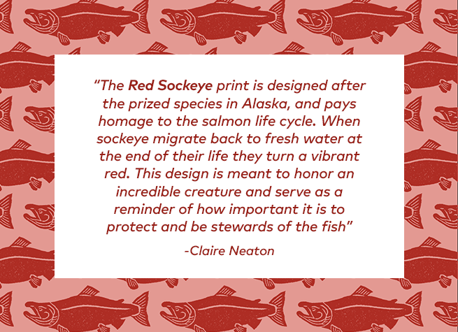 The Red Sockeye print is designed after the prized species in Alaska, and pays homage to the salmon life cycle. When sockeye migrate back to fresh water at the end of their life they turn a vibrant red. This design is meant to honor an incredible creature and serve as a reminder of how important it is to protect and be stewards of the fish.