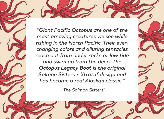 Giant Pacific Octopus are one of the most amazing creatures we see while fishing in the north pacific. Their ever-changing colors and alluring tentacles reach out from under rocks at low tide and swim up from the deep. The Octopus Legacy Boot is the original Salmon Sisters x Xtratuf design and has become a real Alaskan classic.
